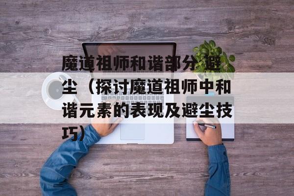 魔道祖师和谐部分 避尘（探讨魔道祖师中和谐元素的表现及避尘技巧）-第1张图片-