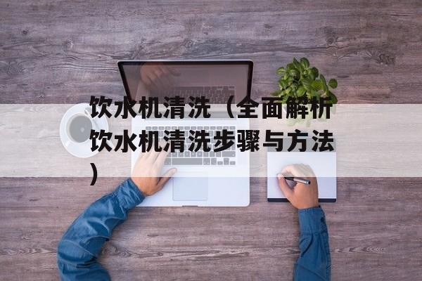 饮水机清洗（全面解析饮水机清洗步骤与方法）-第1张图片-