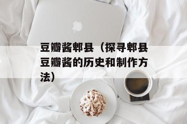豆瓣酱郫县（探寻郫县豆瓣酱的历史和制作方法）-第1张图片-