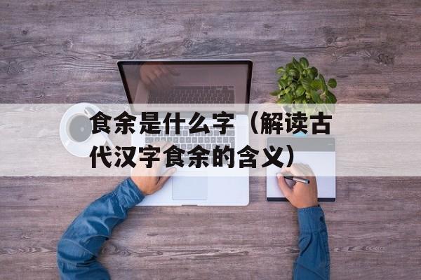 食余是什么字（解读古代汉字食余的含义）-第1张图片-