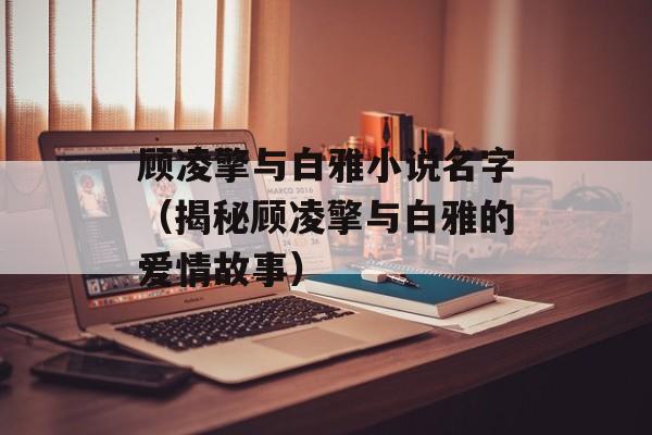 顾凌擎与白雅小说名字（揭秘顾凌擎与白雅的爱情故事）-第1张图片-