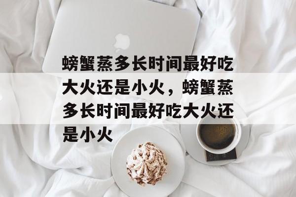 螃蟹蒸多长时间最好吃大火还是小火，螃蟹蒸多长时间最好吃大火还是小火-第1张图片-