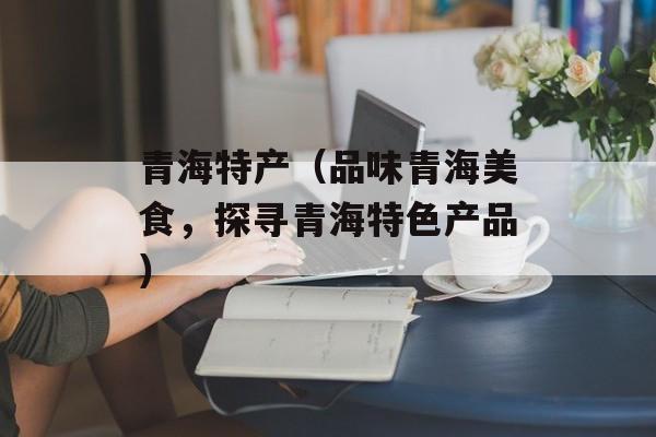 青海特产（品味青海美食，探寻青海特色产品）-第1张图片-