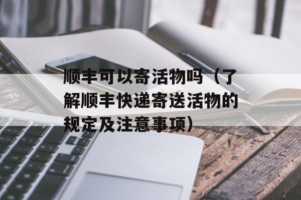 顺丰可以寄活物吗（了解顺丰快递寄送活物的规定及注意事项）-第1张图片-