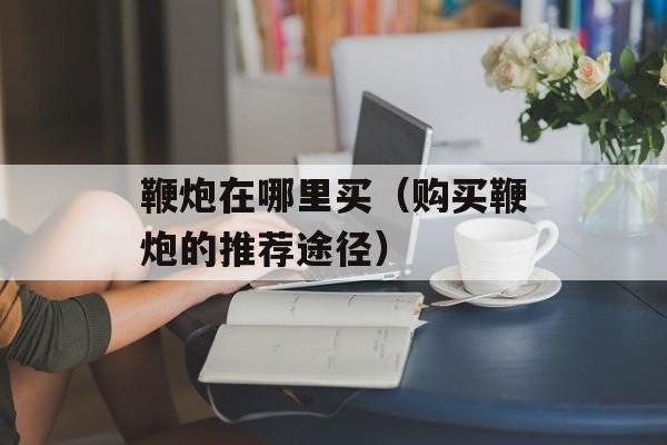 鞭炮在哪里买（购买鞭炮的推荐途径）-第1张图片-