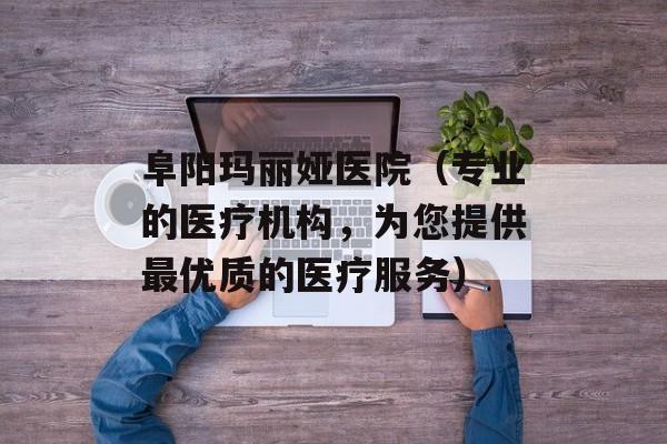 阜阳玛丽娅医院（专业的医疗机构，为您提供最优质的医疗服务）-第1张图片-