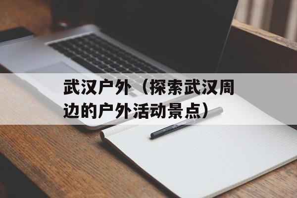 武汉户外（探索武汉周边的户外活动景点）-第1张图片-