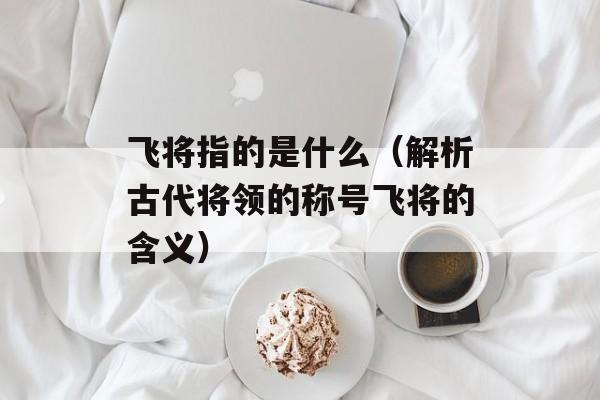 飞将指的是什么（解析古代将领的称号飞将的含义）-第1张图片-
