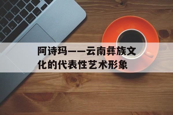 阿诗玛——云南彝族文化的代表性艺术形象-第1张图片-