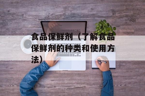 食品保鲜剂（了解食品保鲜剂的种类和使用方法）-第1张图片-