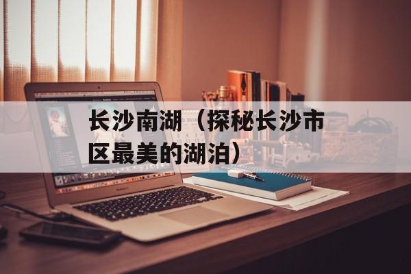 长沙南湖（探秘长沙市区最美的湖泊）-第1张图片-