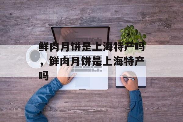 鲜肉月饼是上海特产吗，鲜肉月饼是上海特产吗-第1张图片-