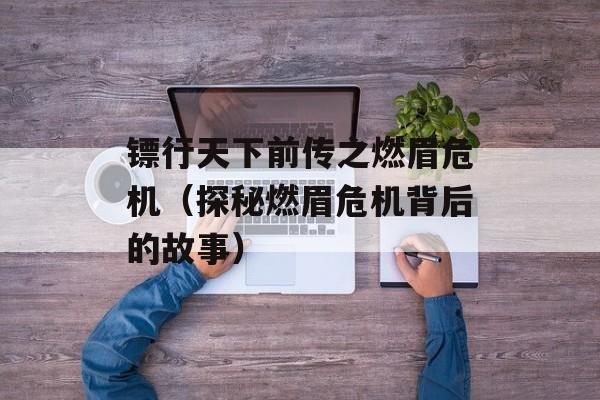 镖行天下前传之燃眉危机（探秘燃眉危机背后的故事）-第1张图片-
