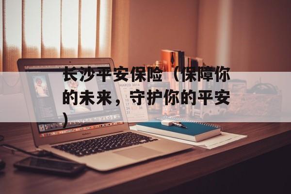 长沙平安保险（保障你的未来，守护你的平安）-第1张图片-