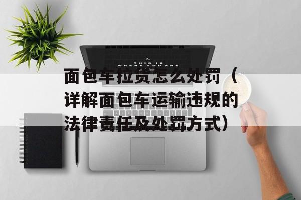 面包车拉货怎么处罚（详解面包车运输违规的法律责任及处罚方式）-第1张图片-