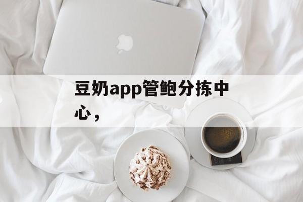 豆奶app管鲍分拣中心，-第1张图片-