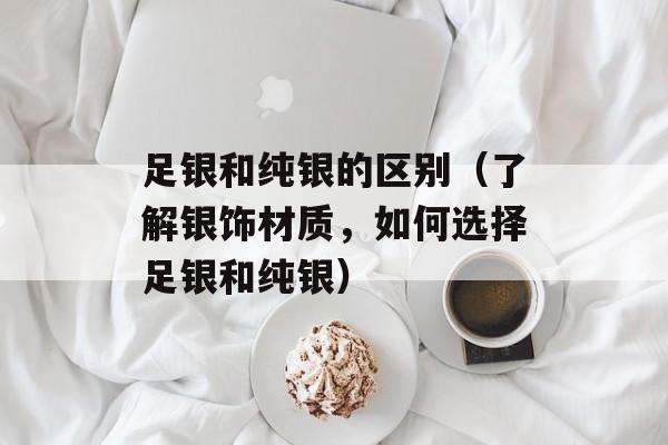 足银和纯银的区别（了解银饰材质，如何选择足银和纯银）-第1张图片-