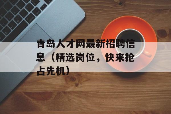 青岛人才网最新招聘信息（精选岗位，快来抢占先机）-第1张图片-