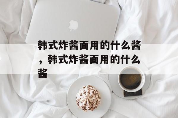 韩式炸酱面用的什么酱，韩式炸酱面用的什么酱-第1张图片-