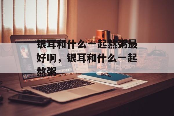 银耳和什么一起熬粥最好啊，银耳和什么一起熬粥-第1张图片-