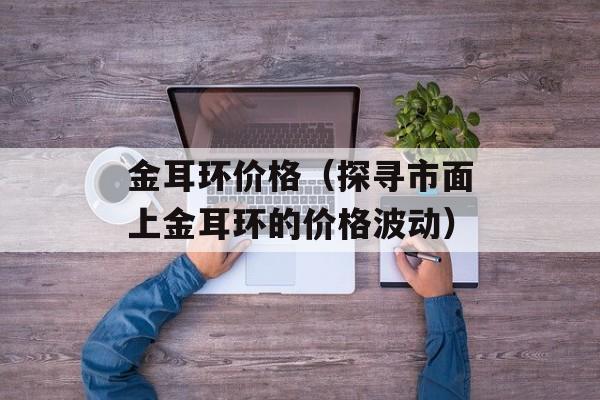 金耳环价格（探寻市面上金耳环的价格波动）-第1张图片-