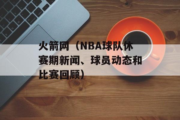 火箭网（NBA球队休赛期新闻、球员动态和比赛回顾）-第1张图片-