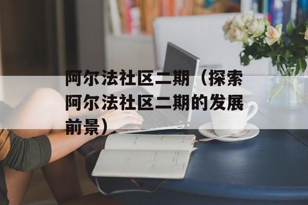 阿尔法社区二期（探索阿尔法社区二期的发展前景）-第1张图片-