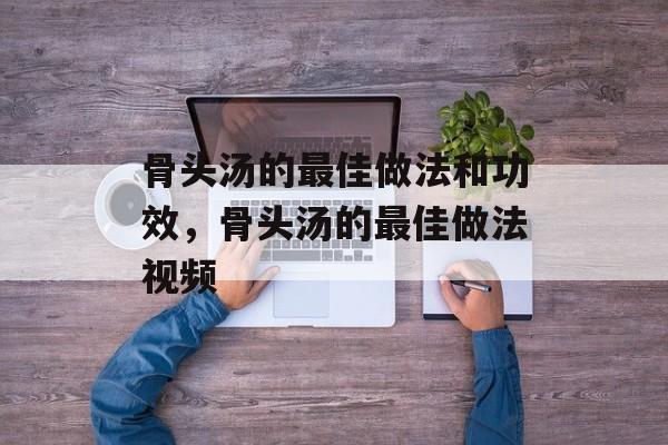 骨头汤的最佳做法和功效，骨头汤的最佳做法视频-第1张图片-