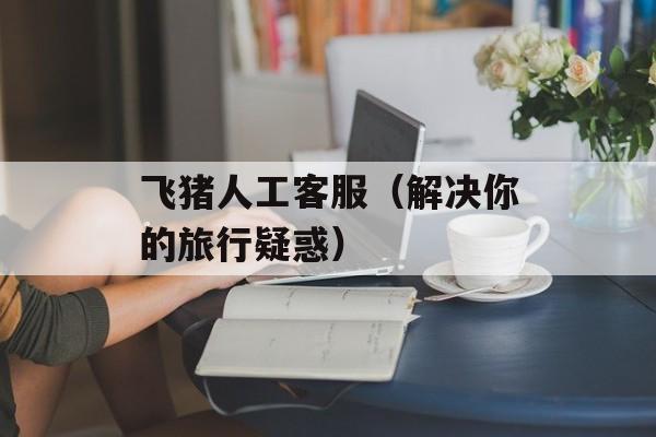 飞猪人工客服（解决你的旅行疑惑）-第1张图片-