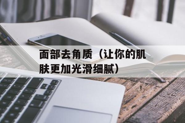 面部去角质（让你的肌肤更加光滑细腻）-第1张图片-