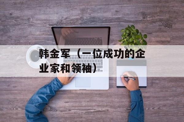 韩金军（一位成功的企业家和领袖）-第1张图片-