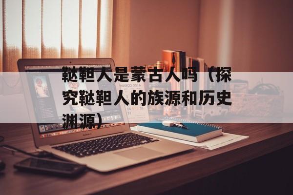 鞑靼人是蒙古人吗（探究鞑靼人的族源和历史渊源）-第1张图片-