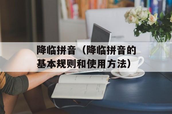 降临拼音（降临拼音的基本规则和使用方法）-第1张图片-