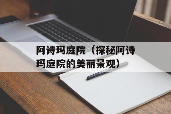 阿诗玛庭院（探秘阿诗玛庭院的美丽景观）-第1张图片-