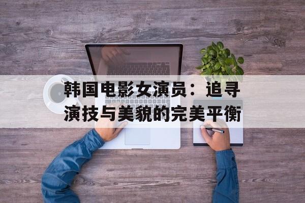 韩国电影女演员：追寻演技与美貌的完美平衡-第1张图片-