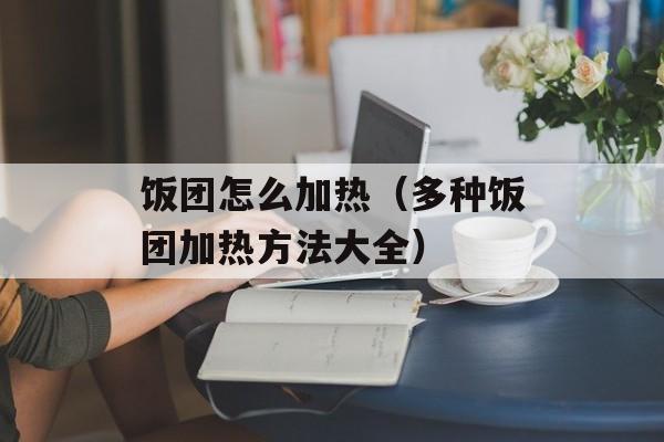 饭团怎么加热（多种饭团加热方法大全）-第1张图片-