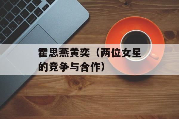 霍思燕黄奕（两位女星的竞争与合作）-第1张图片-