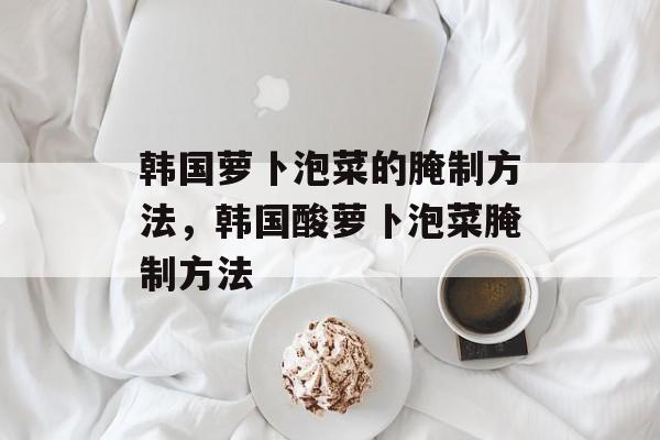 韩国萝卜泡菜的腌制方法，韩国酸萝卜泡菜腌制方法-第1张图片-