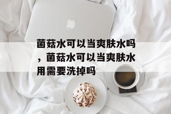 菌菇水可以当爽肤水吗，菌菇水可以当爽肤水用需要洗掉吗-第1张图片-