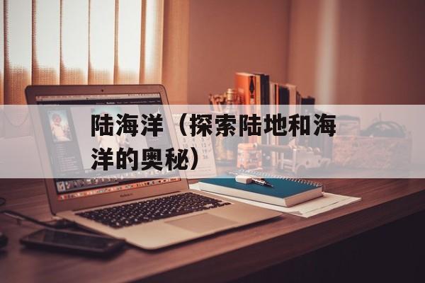 陆海洋（探索陆地和海洋的奥秘）-第1张图片-