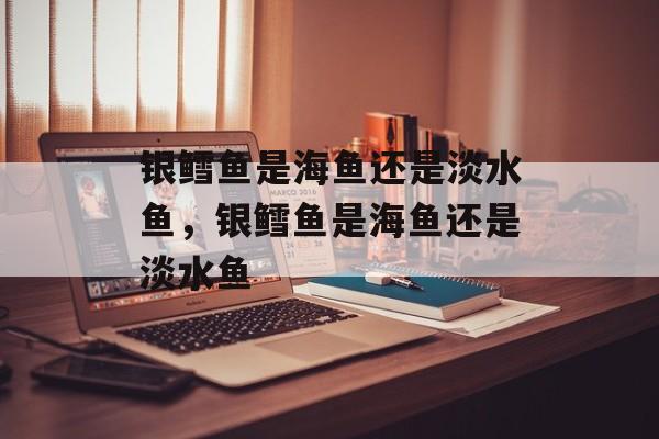 银鳕鱼是海鱼还是淡水鱼，银鳕鱼是海鱼还是淡水鱼-第1张图片-