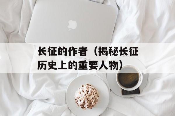 长征的作者（揭秘长征历史上的重要人物）-第1张图片-