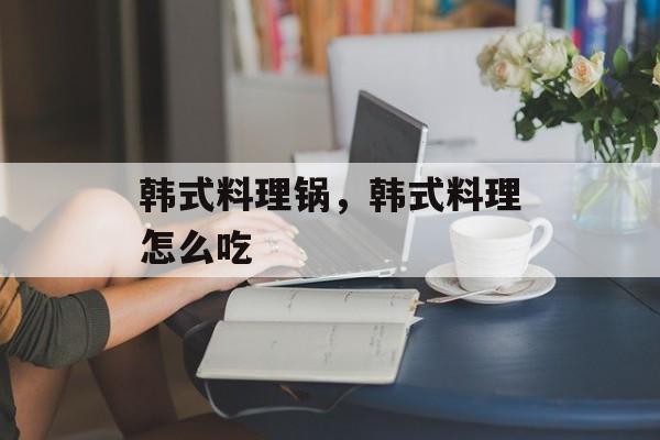 韩式料理锅，韩式料理怎么吃-第1张图片-