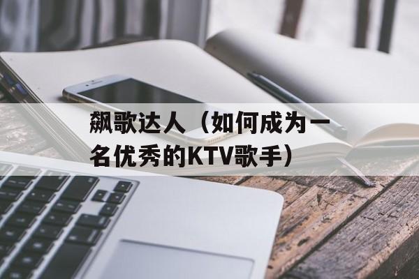飙歌达人（如何成为一名优秀的KTV歌手）-第1张图片-