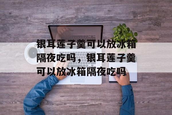 银耳莲子羹可以放冰箱隔夜吃吗，银耳莲子羹可以放冰箱隔夜吃吗-第1张图片-