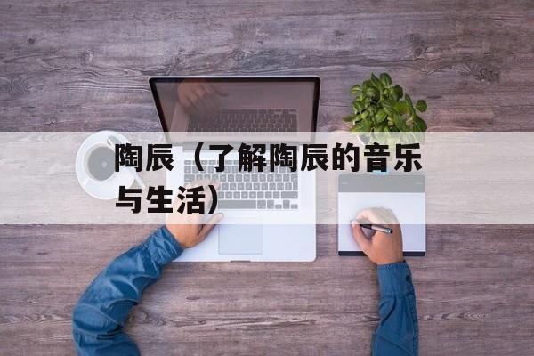 陶辰（了解陶辰的音乐与生活）-第1张图片-