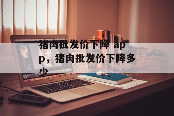 猪肉批发价下降 app，猪肉批发价下降多少-第1张图片-