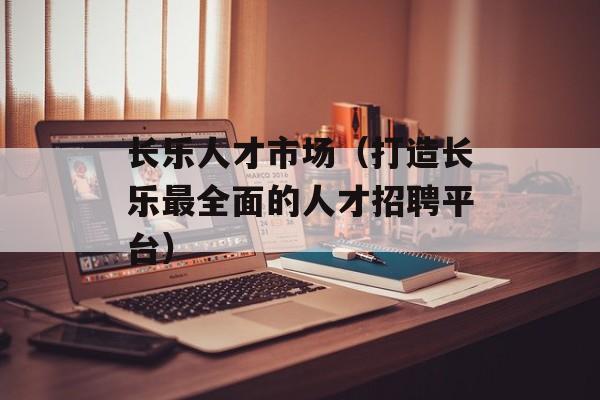 长乐人才市场（打造长乐最全面的人才招聘平台）-第1张图片-