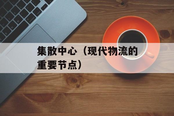 集散中心（现代物流的重要节点）-第1张图片-