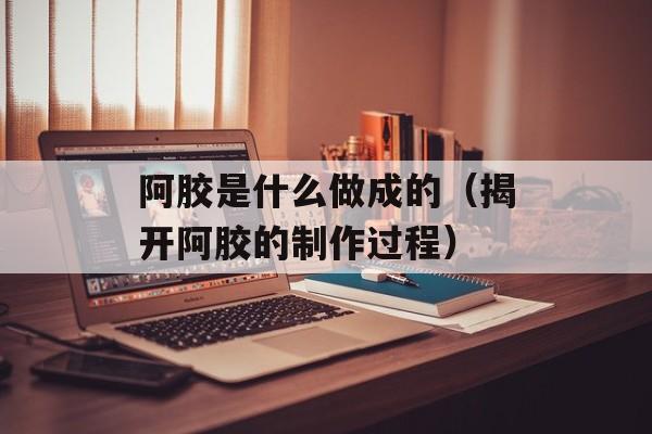 阿胶是什么做成的（揭开阿胶的制作过程）-第1张图片-